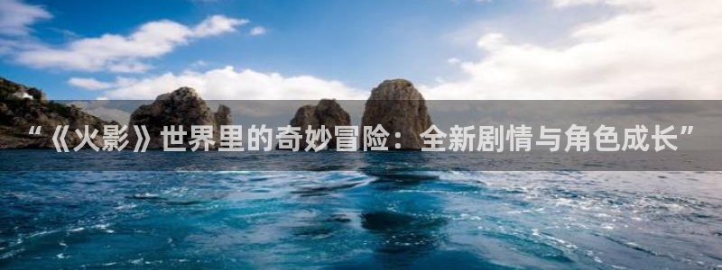 奇亿娱乐注册平台：“《火影》世界里的奇妙冒险：全新剧情与角色