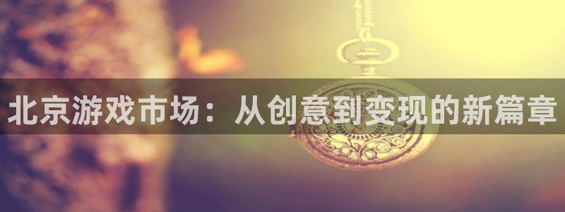 奇亿娱乐登陆地址：北京游戏市场：从创意到变现的新篇章