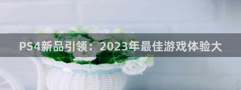 奇亿娱乐注册登录：PS4新品引领：2023年最佳游戏体验大